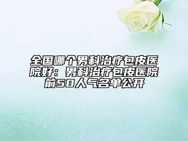 全国哪个男科治疗包皮医院好：男科治疗包皮医院前50人气名单公开