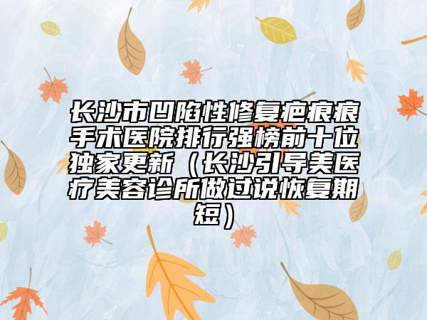 长沙市凹陷性修复疤痕痕手术医院排行强榜前十位独家更新（长沙引导美医疗美容诊所做过说恢复期短）