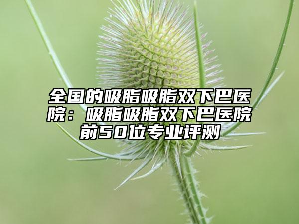 全国的吸脂吸脂双下巴医院：吸脂吸脂双下巴医院前50位专业评测