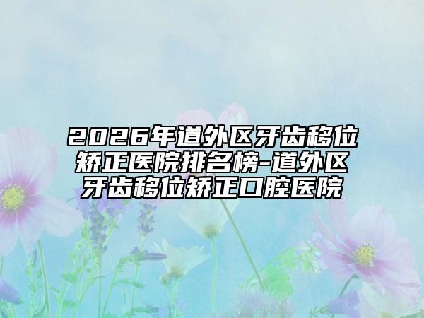 2026年道外区牙齿移位矫正医院排名榜-道外区牙齿移位矫正口腔医院