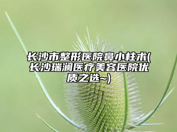 长沙市整形医院鼻小柱术(长沙瑞澜医疗美容医院优质之选~)
