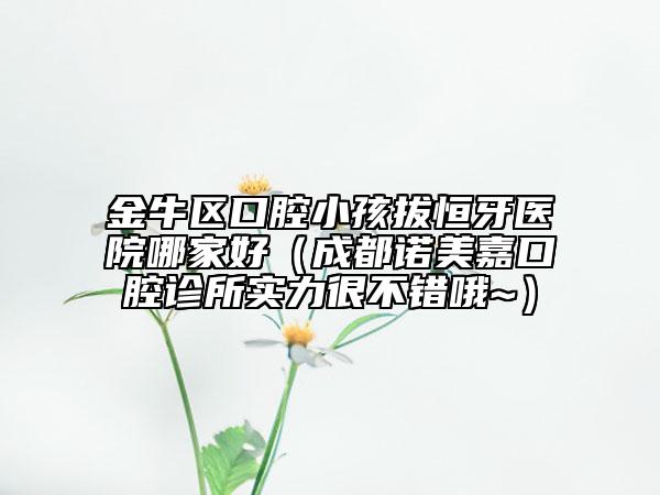 金牛区口腔小孩拔恒牙医院哪家好（成都诺美嘉口腔诊所实力很不错哦~）