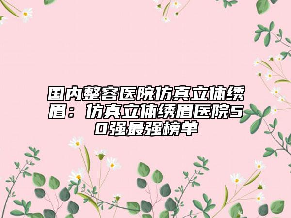 国内整容医院仿真立体绣眉：仿真立体绣眉医院50强最强榜单
