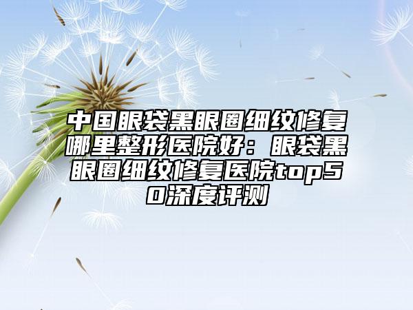 中国眼袋黑眼圈细纹修复哪里整形医院好：眼袋黑眼圈细纹修复医院top50深度评测
