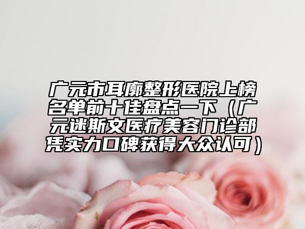 广元市耳廓整形医院上榜名单前十佳盘点一下（广元迷斯文医疗美容门诊部凭实力口碑获得大众认可）