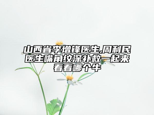 山西省李增锋医生,周利民医生嘴角纹深补救一起来看看哪个牛