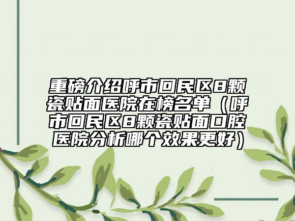重磅介绍呼市回民区8颗瓷贴面医院在榜名单（呼市回民区8颗瓷贴面口腔医院分析哪个效果更好）