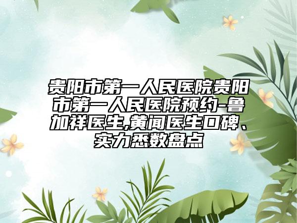 贵阳市第一人民医院贵阳市第一人民医院预约-鲁加祥医生,黄闻医生口碑、实力悉数盘点