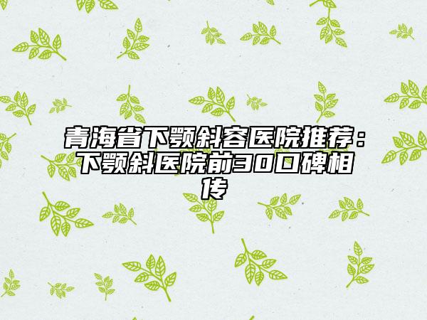 青海省下颚斜容医院推荐：下颚斜医院前30口碑相传