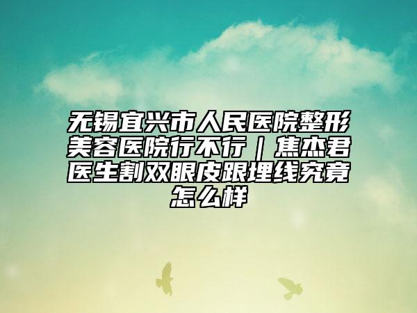 无锡宜兴市人民医院整形美容医院行不行｜焦杰君医生割双眼皮跟埋线究竟怎么样