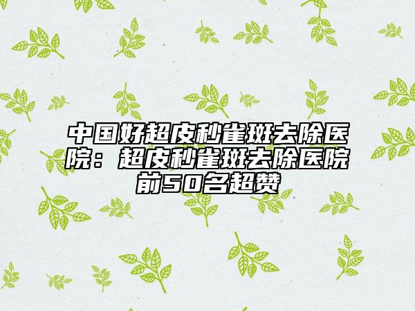 中国好超皮秒雀斑去除医院：超皮秒雀斑去除医院前50名超赞