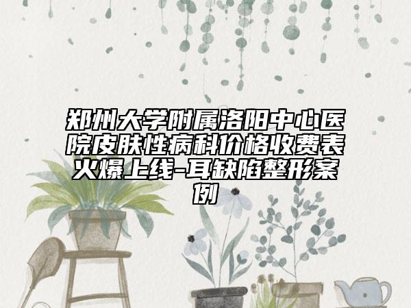 郑州大学附属洛阳中心医院皮肤性病科价格收费表火爆上线-耳缺陷整形案例