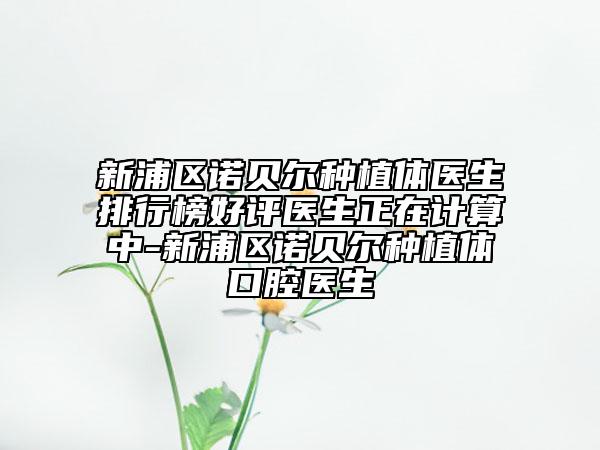 新浦区诺贝尔种植体医生排行榜好评医生正在计算中-新浦区诺贝尔种植体口腔医生