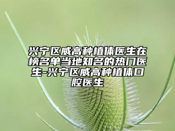 兴宁区威高种植体医生在榜名单当地知名的热门医生-兴宁区威高种植体口腔医生