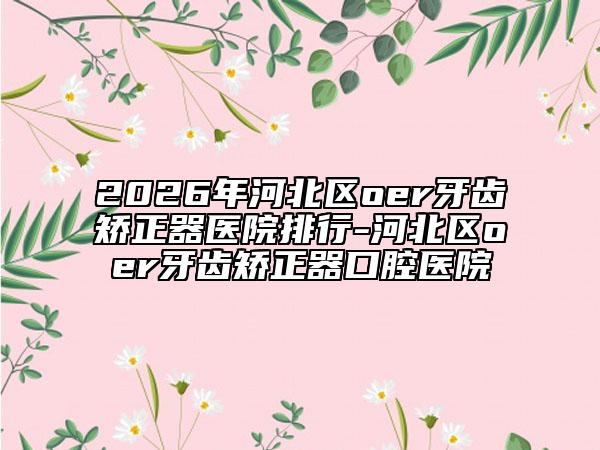 2026年河北区oer牙齿矫正器医院排行-河北区oer牙齿矫正器口腔医院