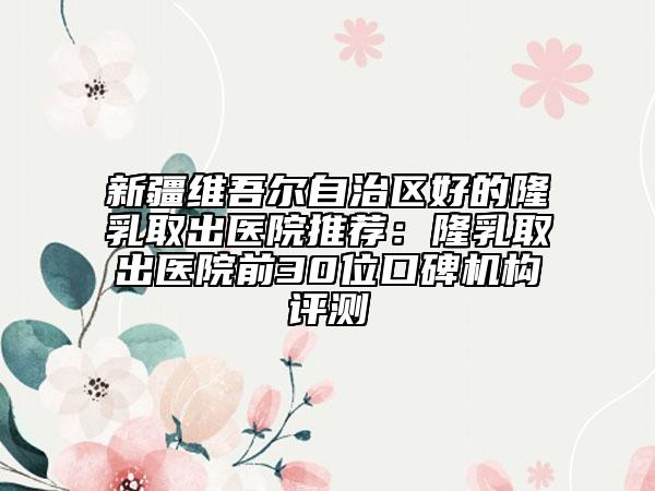 新疆维吾尔自治区好的隆乳取出医院推荐：隆乳取出医院前30位口碑机构评测