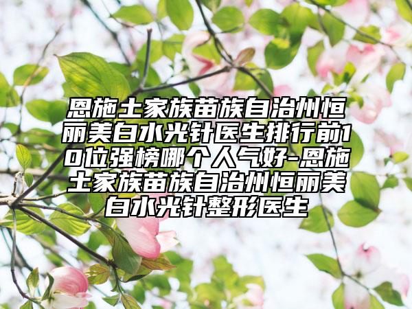 恩施土家族苗族自治州恒丽美白水光针医生排行前10位强榜哪个人气好-恩施土家族苗族自治州恒丽美白水光针整形医生