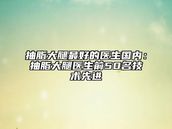 抽脂大腿最好的医生国内：抽脂大腿医生前50名技术先进
