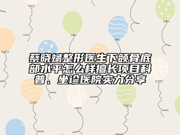 蔡晓斌整形医生下颌骨底部水平怎么样擅长项目科普、坐诊医院实力分享