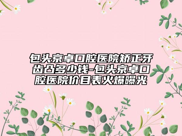 包头京卓口腔医院矫正牙齿凸多少钱-包头京卓口腔医院价目表火爆曝光