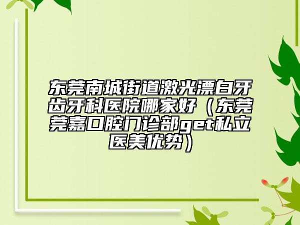 东莞南城街道激光漂白牙齿牙科医院哪家好（东莞莞嘉口腔门诊部get私立医美优势）