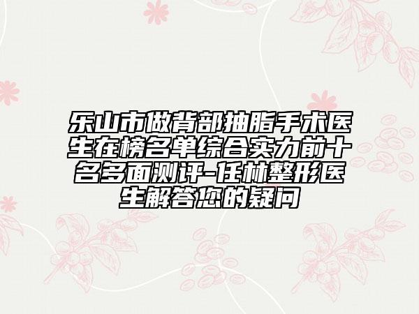 乐山市做背部抽脂手术医生在榜名单综合实力前十名多面测评-任林整形医生解答您的疑问