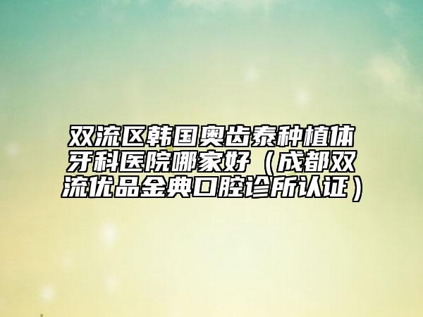 双流区韩国奥齿泰种植体牙科医院哪家好（成都双流优品金典口腔诊所认证）