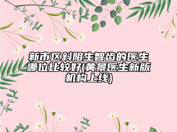 新市区斜阻生智齿的医生哪位比较好(黄景医生新版机构上线)