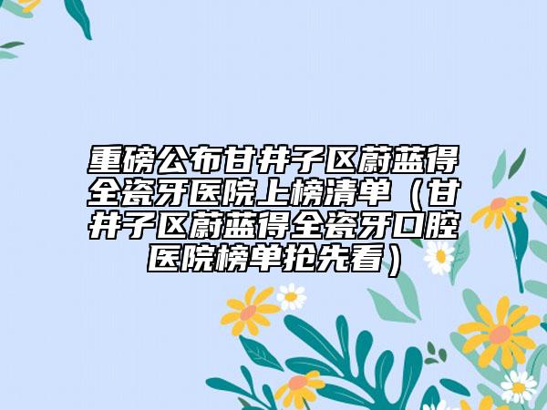 重磅公布甘井子区蔚蓝得全瓷牙医院上榜清单（甘井子区蔚蓝得全瓷牙口腔医院榜单抢先看）