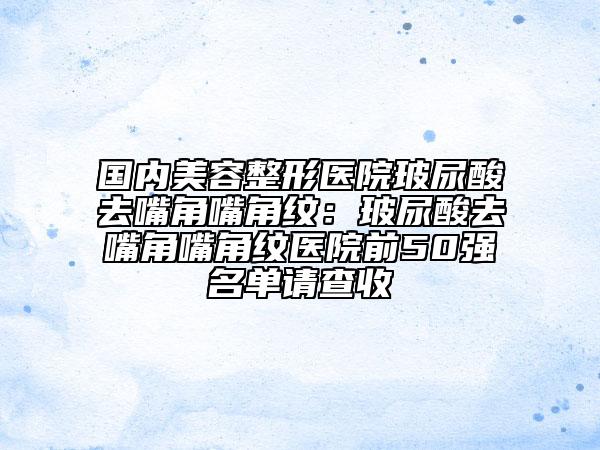 国内美容整形医院玻尿酸去嘴角嘴角纹：玻尿酸去嘴角嘴角纹医院前50强名单请查收