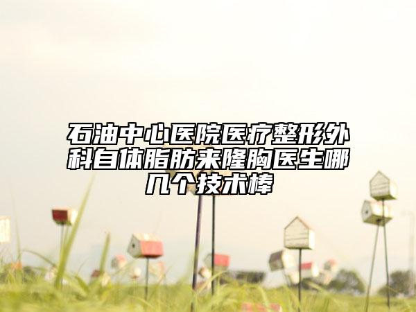 石油中心医院医疗整形外科自体脂肪来隆胸医生哪几个技术棒