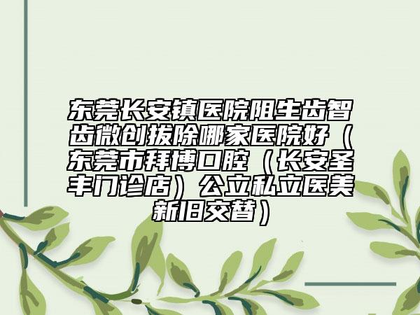 东莞长安镇医院阻生齿智齿微创拔除哪家医院好（东莞市拜博口腔（长安圣丰门诊店）公立私立医美新旧交替）