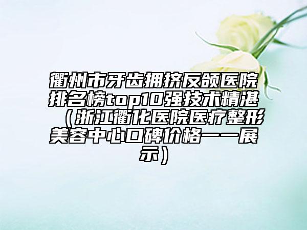 衢州市牙齿拥挤反颌医院排名榜top10强技术精湛（浙江衢化医院医疗整形美容中心口碑价格一一展示）