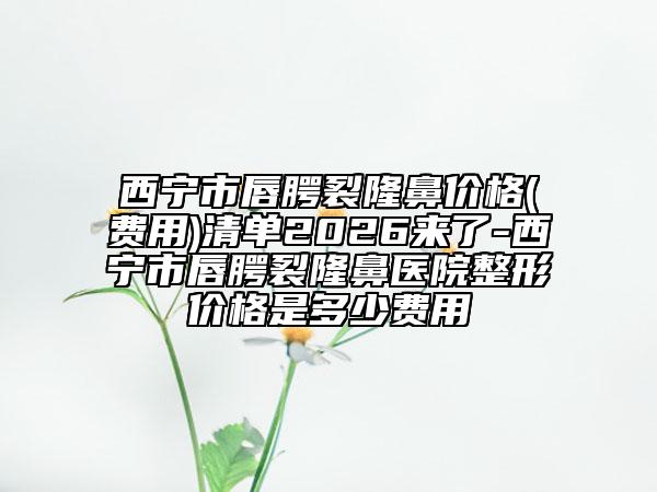 西宁市唇腭裂隆鼻价格(费用)清单2026来了-西宁市唇腭裂隆鼻医院整形价格是多少费用