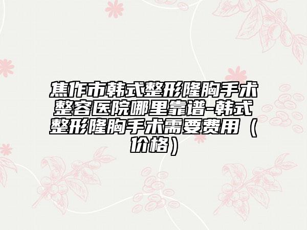 焦作市韩式整形隆胸手术整容医院哪里靠谱-韩式整形隆胸手术需要费用（价格）