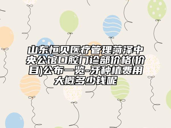 山东恒贝医疗管理菏泽中央公馆口腔门诊部价格(价目)公布一览-牙种植费用大概多少钱呢