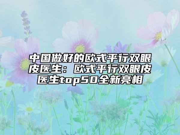 中国做好的欧式平行双眼皮医生：欧式平行双眼皮医生top50全新亮相