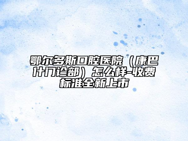 鄂尔多斯口腔医院（康巴什门诊部）怎么样-收费标准全新上市