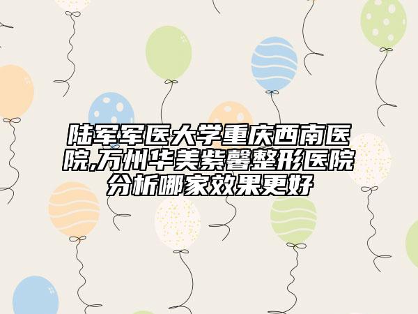 陆军军医大学重庆西南医院,万州华美紫馨整形医院分析哪家效果更好