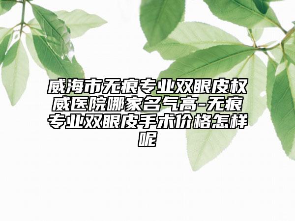威海市无痕专业双眼皮权威医院哪家名气高-无痕专业双眼皮手术价格怎样呢