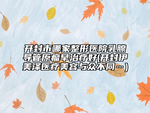 开封市哪家整形医院乳腺导管原瘤早治疗好(开封伊美泽医疗美容与众不同…)