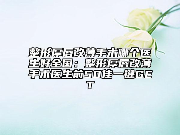 整形厚唇改薄手术哪个医生好全国：整形厚唇改薄手术医生前50佳一键GET