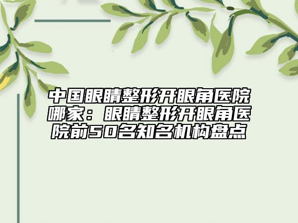 中国眼睛整形开眼角医院哪家：眼睛整形开眼角医院前50名知名机构盘点