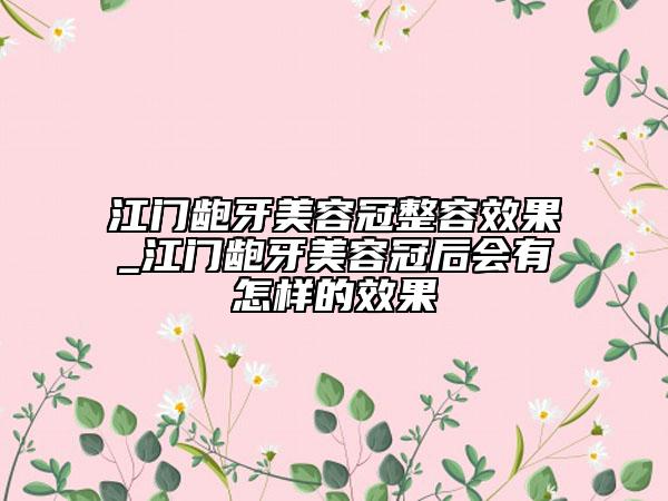 江门龅牙美容冠整容效果_江门龅牙美容冠后会有怎样的效果