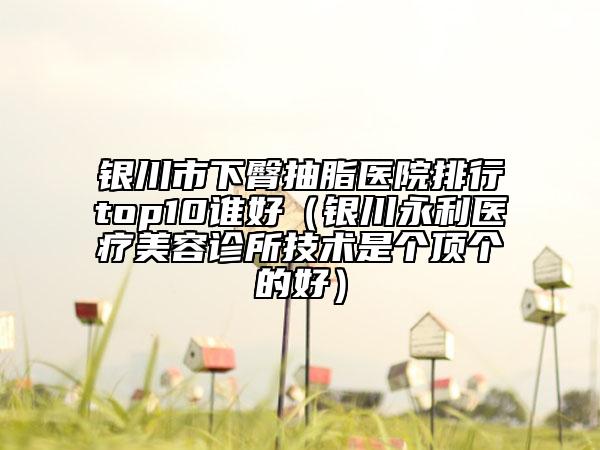 银川市下臀抽脂医院排行top10谁好（银川永利医疗美容诊所技术是个顶个的好）