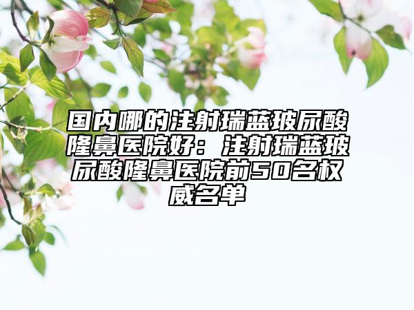 国内哪的注射瑞蓝玻尿酸隆鼻医院好：注射瑞蓝玻尿酸隆鼻医院前50名权威名单