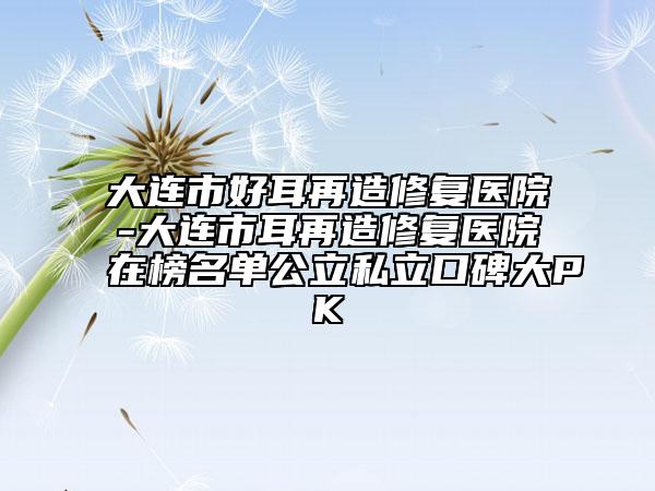 大连市好耳再造修复医院-大连市耳再造修复医院在榜名单公立私立口碑大PK