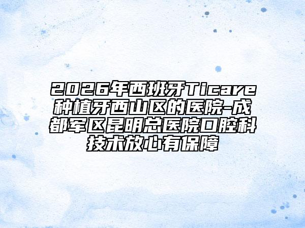 2026年西班牙Ticare种植牙西山区的医院-成都军区昆明总医院口腔科技术放心有保障
