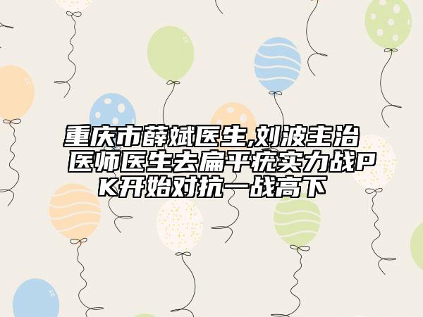 重庆市薛斌医生,刘波主治医师医生去扁平疣实力战PK开始对抗一战高下
