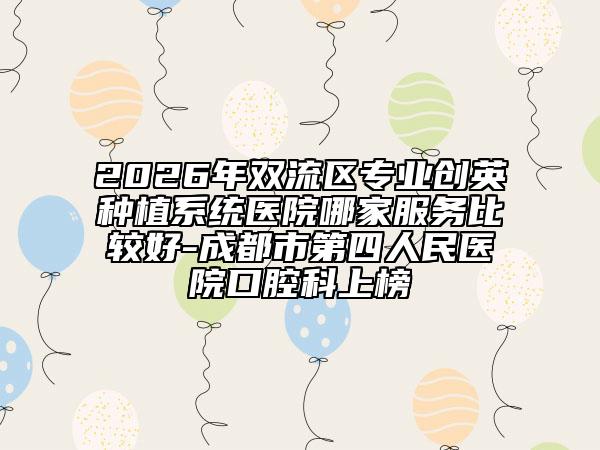 2026年双流区专业创英种植系统医院哪家服务比较好-成都市第四人民医院口腔科上榜